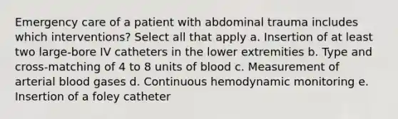 Emergency care of a patient with abdominal trauma includes which interventions? Select all that apply a. Insertion of at least two large-bore IV catheters in the lower extremities b. Type and cross-matching of 4 to 8 units of blood c. Measurement of arterial blood gases d. Continuous hemodynamic monitoring e. Insertion of a foley catheter