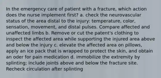 In the emergency care of patient with a fracture, which action does the nurse implement first? a. check the neurovascular status of the area distal to the injury: temperature, color, sensation, movement, and distal pulses. Compare affected and unaffected limbs b. Remove or cut the patent's clothing to inspect the affected area while supporting the injured area above and below the injury c. elevate the affected area on pillows, apply an ice pack that is wrapped to protect the skin, and obtain an oder for pain medication d. immobilize the extremity by splinting; include joints above and below the fracture site. Recheck circulation after splinting