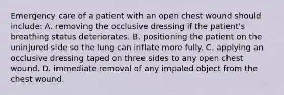 Emergency care of a patient with an open chest wound should include: A. removing the occlusive dressing if the patient's breathing status deteriorates. B. positioning the patient on the uninjured side so the lung can inflate more fully. C. applying an occlusive dressing taped on three sides to any open chest wound. D. immediate removal of any impaled object from the chest wound.