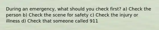 During an emergency, what should you check first? a) Check the person b) Check the scene for safety c) Check the injury or illness d) Check that someone called 911