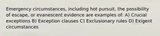 Emergency circumstances, including hot pursuit, the possibility of escape, or evanescent evidence are examples of: A) Crucial exceptions B) Exception clauses C) Exclusionary rules D) Exigent circumstances