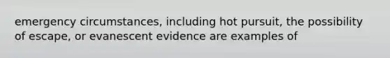 emergency circumstances, including hot pursuit, the possibility of escape, or evanescent evidence are examples of