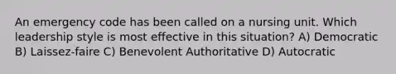 An emergency code has been called on a nursing unit. Which leadership style is most effective in this situation? A) Democratic B) Laissez-faire C) Benevolent Authoritative D) Autocratic