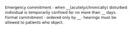 Emergency commitment - when __(acutely/chronically) disturbed individual is temporarily confined for no more than __ days. Formal commitment - ordered only by __- hearings must be allowed to patients who object.