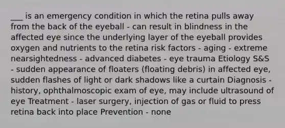 ___ is an emergency condition in which the retina pulls away from the back of the eyeball - can result in blindness in the affected eye since the underlying layer of the eyeball provides oxygen and nutrients to the retina risk factors - aging - extreme nearsightedness - advanced diabetes - eye trauma Etiology S&S - sudden appearance of floaters (floating debris) in affected eye, sudden flashes of light or dark shadows like a curtain Diagnosis - history, ophthalmoscopic exam of eye, may include ultrasound of eye Treatment - laser surgery, injection of gas or fluid to press retina back into place Prevention - none