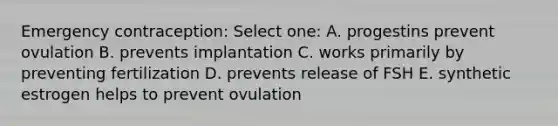 Emergency contraception: Select one: A. progestins prevent ovulation B. prevents implantation C. works primarily by preventing fertilization D. prevents release of FSH E. synthetic estrogen helps to prevent ovulation