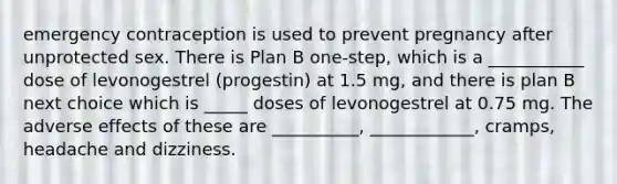 emergency contraception is used to prevent pregnancy after unprotected sex. There is Plan B one-step, which is a ___________ dose of levonogestrel (progestin) at 1.5 mg, and there is plan B next choice which is _____ doses of levonogestrel at 0.75 mg. The adverse effects of these are __________, ____________, cramps, headache and dizziness.