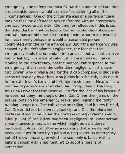 Emergency: The defendant must follow the standard of care that a reasonable person would exercise "considering all of the circumstances." One of the circumstances of a particular case may be that the defendant was confronted with an emergency, and was forced to act with little time for reflection. If this is so, the defendant will not be held to the same standard of care as one who has ample time for thinking about what to do; instead he must merely behave as would a reasonable person confronted with the same emergency. But if the emergency was caused by the defendant's negligence, the fact that the emergency leads the defendant into an accident will not absolve him of liability. In such a situation, it is the initial negligence leading to the emergency, not the subsequent response to the emergency, that makes the defendant negligent. In this case, Cab Driver, who drives a cab for the D cab company, is suddenly accosted one day by a thug, who jumps into the cab, puts a gun to the cab driver's back, and tells him to step on it. Meanwhile, a number of pedestrians start shouting, "Stop, thief!" The thug tells Cab Driver that the latter will "suffer the loss of his brains" if he does not obey the thug's orders. Cab Driver then jams on the brakes, puts on the emergency brake, and, leaving the motor running, jumps out. The cab keeps on rolling, and injures P. Held, Cab Driver did not behave negligently, and D is therefore not liable (as it would be under the doctrine of respondeat superior, infra, p. 324, if Cab Driver had been negligent). "If under normal circumstances an act is done which might be considered negligent, it does not follow as a corollary that a similar act is negligent if performed by a person acting under an emergency, not of his own making, in which he suddenly is faced with a patent danger with a moment left to adopt a means of extrication.