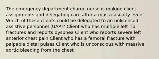 The emergency department charge nurse is making client assignments and delegating care after a mass casualty event. Which of these clients could be delegated to an unlicensed assistive personnel (UAP)? Client who has multiple left rib fractures and reports dyspnea Client who reports severe left anterior chest pain Client who has a femoral fracture with palpable distal pulses Client who is unconscious with massive aortic bleeding from the chest