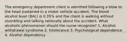 The emergency department client is admitted following a blow to the head sustained in a motor vehicle accident. The blood alcohol level (BAL) is 0.35% and the client is walking without stumbling and talking rationally about the accident. What alcoholic phenomenon should the nurse recognize? 1. Alcohol withdrawal syndrome 2. Intolerance 3. Psychological dependence 4. Alcohol dependency