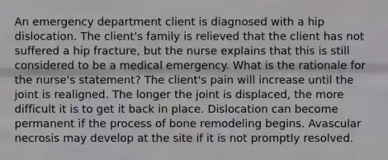 An emergency department client is diagnosed with a hip dislocation. The client's family is relieved that the client has not suffered a hip fracture, but the nurse explains that this is still considered to be a medical emergency. What is the rationale for the nurse's statement? The client's pain will increase until the joint is realigned. The longer the joint is displaced, the more difficult it is to get it back in place. Dislocation can become permanent if the process of bone remodeling begins. Avascular necrosis may develop at the site if it is not promptly resolved.