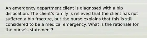 An emergency department client is diagnosed with a hip dislocation. The client's family is relieved that the client has not suffered a hip fracture, but the nurse explains that this is still considered to be a medical emergency. What is the rationale for the nurse's statement?