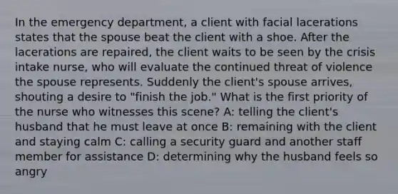 In the emergency department, a client with facial lacerations states that the spouse beat the client with a shoe. After the lacerations are repaired, the client waits to be seen by the crisis intake nurse, who will evaluate the continued threat of violence the spouse represents. Suddenly the client's spouse arrives, shouting a desire to "finish the job." What is the first priority of the nurse who witnesses this scene? A: telling the client's husband that he must leave at once B: remaining with the client and staying calm C: calling a security guard and another staff member for assistance D: determining why the husband feels so angry