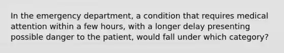 In the emergency department, a condition that requires medical attention within a few hours, with a longer delay presenting possible danger to the patient, would fall under which category?