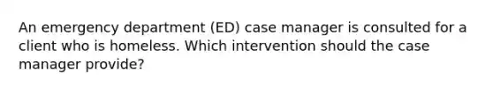 An emergency department (ED) case manager is consulted for a client who is homeless. Which intervention should the case manager provide?