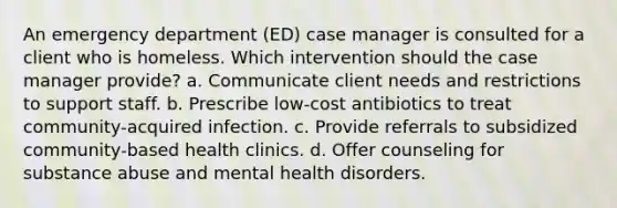 An emergency department (ED) case manager is consulted for a client who is homeless. Which intervention should the case manager provide? a. Communicate client needs and restrictions to support staff. b. Prescribe low-cost antibiotics to treat community-acquired infection. c. Provide referrals to subsidized community-based health clinics. d. Offer counseling for substance abuse and mental health disorders.