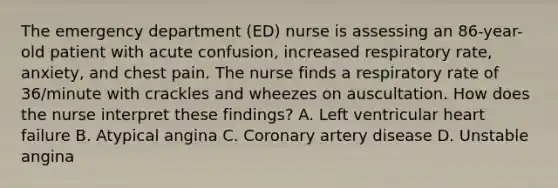 The emergency department (ED) nurse is assessing an 86-year-old patient with acute confusion, increased respiratory rate, anxiety, and chest pain. The nurse finds a respiratory rate of 36/minute with crackles and wheezes on auscultation. How does the nurse interpret these findings? A. Left ventricular heart failure B. Atypical angina C. Coronary artery disease D. Unstable angina