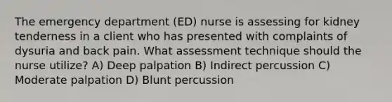 The emergency department (ED) nurse is assessing for kidney tenderness in a client who has presented with complaints of dysuria and back pain. What assessment technique should the nurse utilize? A) Deep palpation B) Indirect percussion C) Moderate palpation D) Blunt percussion