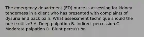 The emergency department (ED) nurse is assessing for kidney tenderness in a client who has presented with complaints of dysuria and back pain. What assessment technique should the nurse utilize? A. Deep palpation B. Indirect percussion C. Moderate palpation D. Blunt percussion