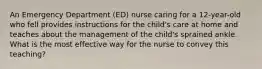 An Emergency Department (ED) nurse caring for a 12-year-old who fell provides instructions for the child's care at home and teaches about the management of the child's sprained ankle. What is the most effective way for the nurse to convey this teaching?