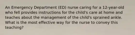 An Emergency Department (ED) nurse caring for a 12-year-old who fell provides instructions for the child's care at home and teaches about the management of the child's sprained ankle. What is the most effective way for the nurse to convey this teaching?