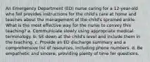 An Emergency Department (ED) nurse caring for a 12-year-old who fell provides instructions for the child's care at home and teaches about the management of the child's sprained ankle. What is the most effective way for the nurse to convey this teaching? a. Communicate slowly using appropriate medical terminology. b. Sit down at the child's level and include them in the teaching. c. Provide an ED discharge summary and a comprehensive list of resources, including phone numbers. d. Be empathetic and sincere, providing plenty of time for questions.