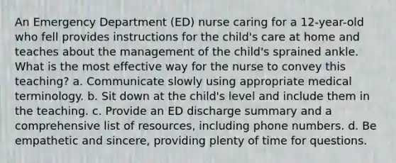 An Emergency Department (ED) nurse caring for a 12-year-old who fell provides instructions for the child's care at home and teaches about the management of the child's sprained ankle. What is the most effective way for the nurse to convey this teaching? a. Communicate slowly using appropriate medical terminology. b. Sit down at the child's level and include them in the teaching. c. Provide an ED discharge summary and a comprehensive list of resources, including phone numbers. d. Be empathetic and sincere, providing plenty of time for questions.