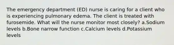 The emergency department (ED) nurse is caring for a client who is experiencing pulmonary edema. The client is treated with furosemide. What will the nurse monitor most closely? a.Sodium levels b.Bone narrow function c.Calcium levels d.Potassium levels