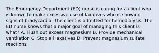 The Emergency Department (ED) nurse is caring for a client who is known to make excessive use of laxatives who is showing signs of bradycardia. The client is admitted for hemodialysis. The ED nurse knows that a major goal of managing this client is what? A. Flush out excess magnesium B. Provide mechanical ventilation C. Stop all laxatives D. Prevent magnesium sulfate reactions