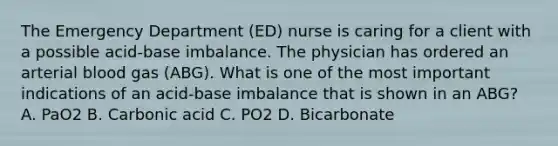 The Emergency Department (ED) nurse is caring for a client with a possible acid-base imbalance. The physician has ordered an arterial blood gas (ABG). What is one of the most important indications of an acid-base imbalance that is shown in an ABG? A. PaO2 B. Carbonic acid C. PO2 D. Bicarbonate