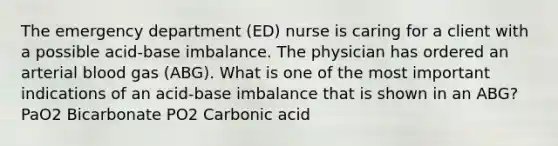 The emergency department (ED) nurse is caring for a client with a possible acid-base imbalance. The physician has ordered an arterial blood gas (ABG). What is one of the most important indications of an acid-base imbalance that is shown in an ABG? PaO2 Bicarbonate PO2 Carbonic acid