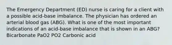 The Emergency Department (ED) nurse is caring for a client with a possible acid-base imbalance. The physician has ordered an arterial blood gas (ABG). What is one of the most important indications of an acid-base imbalance that is shown in an ABG? Bicarbonate PaO2 PO2 Carbonic acid