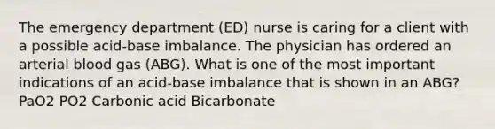 The emergency department (ED) nurse is caring for a client with a possible acid-base imbalance. The physician has ordered an arterial blood gas (ABG). What is one of the most important indications of an acid-base imbalance that is shown in an ABG? PaO2 PO2 Carbonic acid Bicarbonate