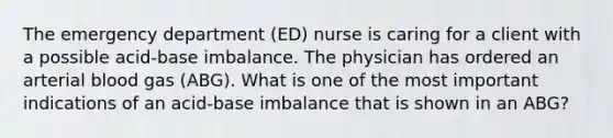 The emergency department (ED) nurse is caring for a client with a possible acid-base imbalance. The physician has ordered an arterial blood gas (ABG). What is one of the most important indications of an acid-base imbalance that is shown in an ABG?