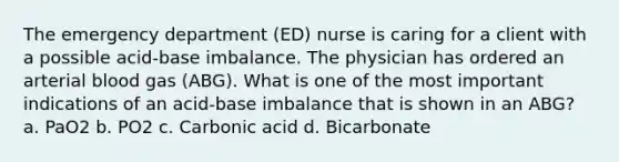 The emergency department (ED) nurse is caring for a client with a possible acid-base imbalance. The physician has ordered an arterial blood gas (ABG). What is one of the most important indications of an acid-base imbalance that is shown in an ABG? a. PaO2 b. PO2 c. Carbonic acid d. Bicarbonate