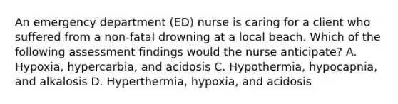 An emergency department (ED) nurse is caring for a client who suffered from a non-fatal drowning at a local beach. Which of the following assessment findings would the nurse anticipate? A. Hypoxia, hypercarbia, and acidosis C. Hypothermia, hypocapnia, and alkalosis D. Hyperthermia, hypoxia, and acidosis