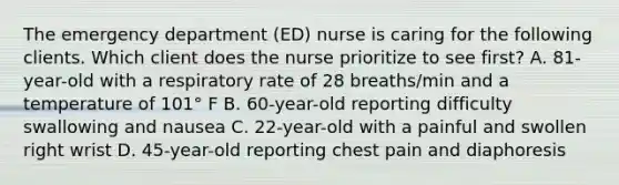 The emergency department (ED) nurse is caring for the following clients. Which client does the nurse prioritize to see first? A. 81-year-old with a respiratory rate of 28 breaths/min and a temperature of 101° F B. 60-year-old reporting difficulty swallowing and nausea C. 22-year-old with a painful and swollen right wrist D. 45-year-old reporting chest pain and diaphoresis