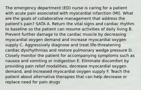 The emergency department (ED) nurse is caring for a patient with acute pain associated with myocardial infarction (MI). What are the goals of collaborative management that address the patient's pain? SATA A. Return the vital signs and cardiac rhythm to baseline so the patient can resume activities of daily living B. Prevent further damage to the cardiac muscle by decreasing myocardial oxygen demand and increase myocardial oxygen supply C. Aggressively diagnose and treat life-threatening cardiac dysrhythmias and restore pulmonary wedge pressure D. Closely monitor the patient for accompanying symptoms such as nausea and vomiting or indigestion E. Eliminate discomfort by providing pain relief modalities, decrease myocardial oxygen demand, and increased myocardial oxygen supply F. Teach the patient about alternative therapies that can help decrease or replace need for pain drugs