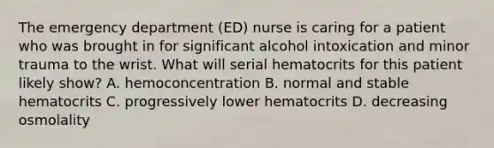 The emergency department (ED) nurse is caring for a patient who was brought in for significant alcohol intoxication and minor trauma to the wrist. What will serial hematocrits for this patient likely show? A. hemoconcentration B. normal and stable hematocrits C. progressively lower hematocrits D. decreasing osmolality