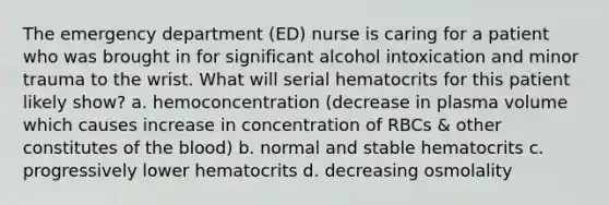 The emergency department (ED) nurse is caring for a patient who was brought in for significant alcohol intoxication and minor trauma to the wrist. What will serial hematocrits for this patient likely show? a. hemoconcentration (decrease in plasma volume which causes increase in concentration of RBCs & other constitutes of the blood) b. normal and stable hematocrits c. progressively lower hematocrits d. decreasing osmolality