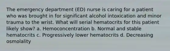 The emergency department (ED) nurse is caring for a patient who was brought in for significant alcohol intoxication and minor trauma to the wrist. What will serial hematocrits for this patient likely show? a. Hemoconcentration b. Normal and stable hematocrits c. Progressively lower hematocrits d. Decreasing osmolality