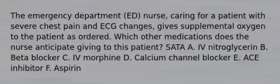 The emergency department (ED) nurse, caring for a patient with severe chest pain and ECG changes, gives supplemental oxygen to the patient as ordered. Which other medications does the nurse anticipate giving to this patient? SATA A. IV nitroglycerin B. Beta blocker C. IV morphine D. Calcium channel blocker E. ACE inhibitor F. Aspirin