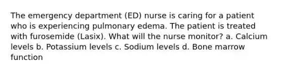 The emergency department (ED) nurse is caring for a patient who is experiencing pulmonary edema. The patient is treated with furosemide (Lasix). What will the nurse monitor? a. Calcium levels b. Potassium levels c. Sodium levels d. Bone marrow function