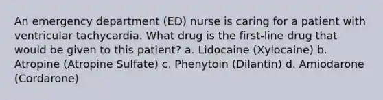 An emergency department (ED) nurse is caring for a patient with ventricular tachycardia. What drug is the first-line drug that would be given to this patient? a. Lidocaine (Xylocaine) b. Atropine (Atropine Sulfate) c. Phenytoin (Dilantin) d. Amiodarone (Cordarone)