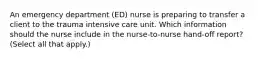 An emergency department (ED) nurse is preparing to transfer a client to the trauma intensive care unit. Which information should the nurse include in the nurse-to-nurse hand-off report? (Select all that apply.)