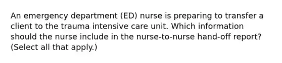 An emergency department (ED) nurse is preparing to transfer a client to the trauma intensive care unit. Which information should the nurse include in the nurse-to-nurse hand-off report? (Select all that apply.)