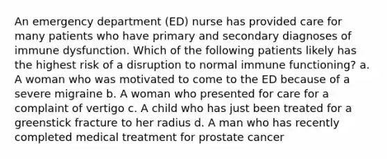 An emergency department (ED) nurse has provided care for many patients who have primary and secondary diagnoses of immune dysfunction. Which of the following patients likely has the highest risk of a disruption to normal immune functioning? a. A woman who was motivated to come to the ED because of a severe migraine b. A woman who presented for care for a complaint of vertigo c. A child who has just been treated for a greenstick fracture to her radius d. A man who has recently completed medical treatment for prostate cancer