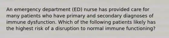 An emergency department (ED) nurse has provided care for many patients who have primary and secondary diagnoses of immune dysfunction. Which of the following patients likely has the highest risk of a disruption to normal immune functioning?