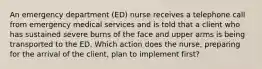 An emergency department (ED) nurse receives a telephone call from emergency medical services and is told that a client who has sustained severe burns of the face and upper arms is being transported to the ED. Which action does the nurse, preparing for the arrival of the client, plan to implement first?