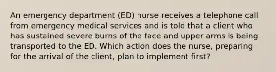 An emergency department (ED) nurse receives a telephone call from emergency medical services and is told that a client who has sustained severe burns of the face and upper arms is being transported to the ED. Which action does the nurse, preparing for the arrival of the client, plan to implement first?